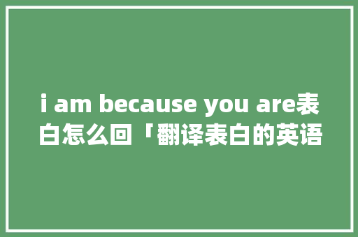 i am because you are表白怎么回「翻译表白的英语句子结构是什么」 i am because you are表白怎么回「翻译表白的英语句子结构是什么」 撩妹套路