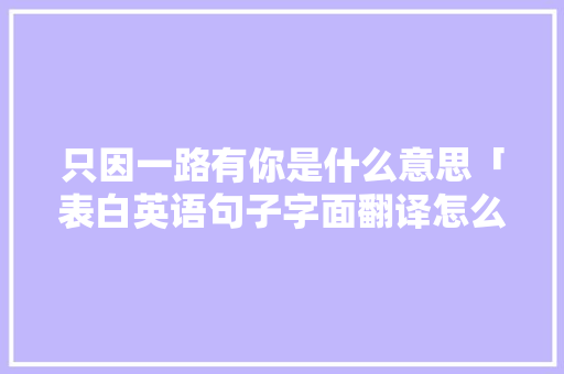 只因一路有你是什么意思「表白英语句子字面翻译怎么写」 只因一路有你是什么意思「表白英语句子字面翻译怎么写」 撩妹套路