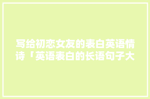 写给初恋女友的表白英语情诗「英语表白的长语句子大全简短」 写给初恋女友的表白英语情诗「英语表白的长语句子大全简短」 土味情话