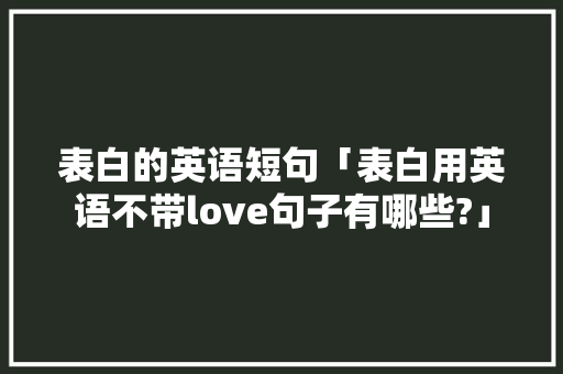 表白的英语短句「表白用英语不带love句子有哪些?」 撩妹套路 表白的英语短句「表白用英语不带love句子有哪些?」 表白的英语短句「表白用英语不带love句子有哪些?」 撩妹套路
