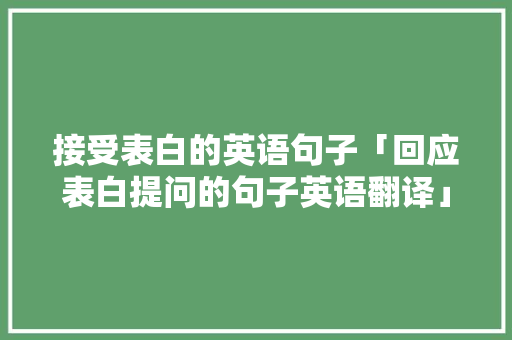 接受表白的英语句子「回应表白提问的句子英语翻译」 接受表白的英语句子「回应表白提问的句子英语翻译」 聊天话题