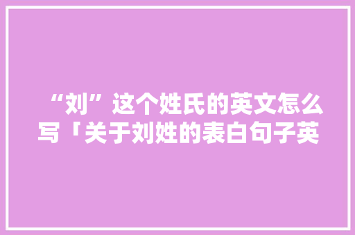 “刘”这个姓氏的英文怎么写「关于刘姓的表白句子英语版」 “刘”这个姓氏的英文怎么写「关于刘姓的表白句子英语版」 表白句子