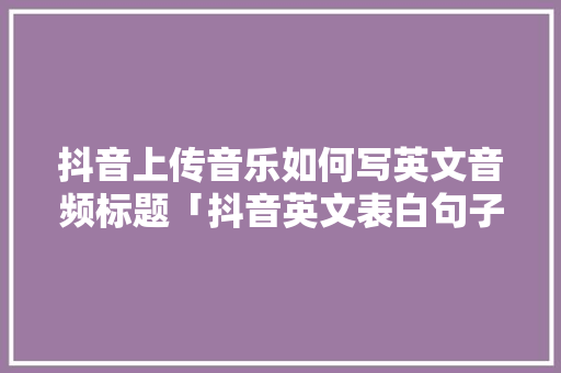 抖音上传音乐如何写英文音频标题「抖音英文表白句子」 抖音上传音乐如何写英文音频标题「抖音英文表白句子」 土味情话