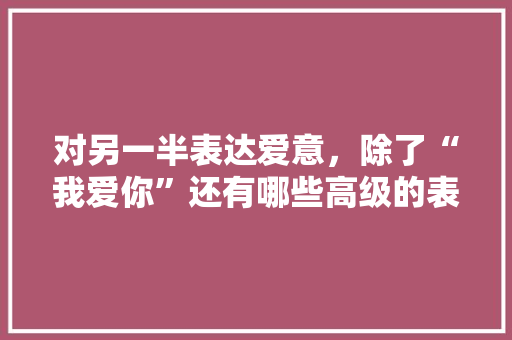 对另一半表达爱意，除了“我爱你”还有哪些高级的表达方式「」 对另一半表达爱意，除了“我爱你”还有哪些高级的表达方式「」 土味情话