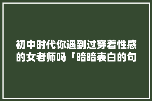 初中时代你遇到过穿着性感的女老师吗「暗暗表白的句子英语翻译」 初中时代你遇到过穿着性感的女老师吗「暗暗表白的句子英语翻译」 恋爱技巧