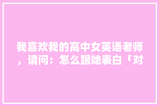 我喜欢我的高中女英语老师，请问：怎么跟她表白「对母校表白的英语句子简短」 我喜欢我的高中女英语老师，请问：怎么跟她表白「对母校表白的英语句子简短」 土味情话