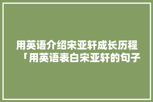 用英语介绍宋亚轩成长历程「用英语表白宋亚轩的句子有哪些」 用英语介绍宋亚轩成长历程「用英语表白宋亚轩的句子有哪些」 土味情话
