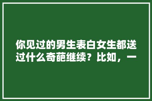 你见过的男生表白女生都送过什么奇葩继续？比如，一车橙子「表白句子英语」 你见过的男生表白女生都送过什么奇葩继续？比如，一车橙子「表白句子英语」 土味情话