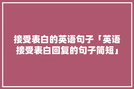 接受表白的英语句子「英语接受表白回复的句子简短」 接受表白的英语句子「英语接受表白回复的句子简短」 撩妹套路