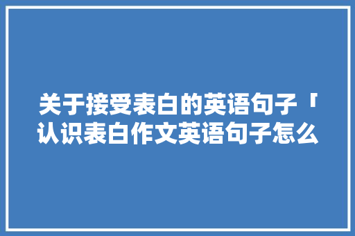 关于接受表白的英语句子「认识表白作文英语句子怎么写」 关于接受表白的英语句子「认识表白作文英语句子怎么写」 土味情话