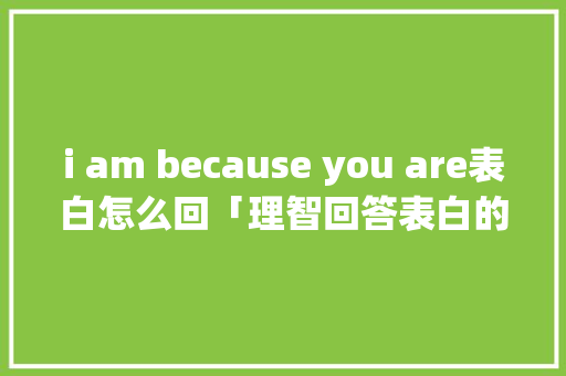 i am because you are表白怎么回「理智回答表白的句子英语翻译」 i am because you are表白怎么回「理智回答表白的句子英语翻译」 表白句子