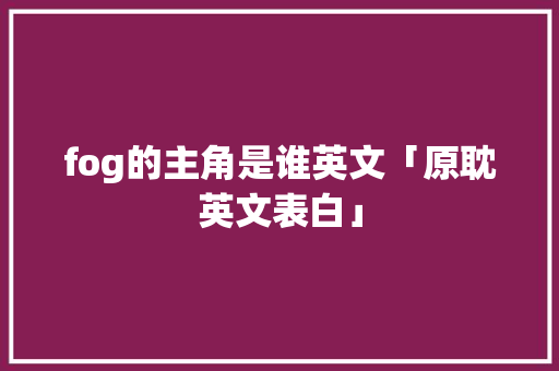 fog的主角是谁英文「原耽英文表白」 fog的主角是谁英文「原耽英文表白」 表白句子
