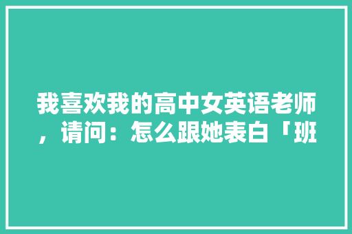 我喜欢我的高中女英语老师，请问：怎么跟她表白「班主任表白英语句子初中生」 我喜欢我的高中女英语老师，请问：怎么跟她表白「班主任表白英语句子初中生」 聊天话题