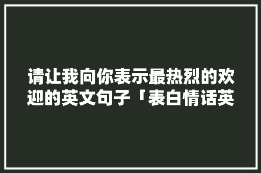 请让我向你表示最热烈的欢迎的英文句子「表白情话英语超长短句子图片」 请让我向你表示最热烈的欢迎的英文句子「表白情话英语超长短句子图片」 土味情话