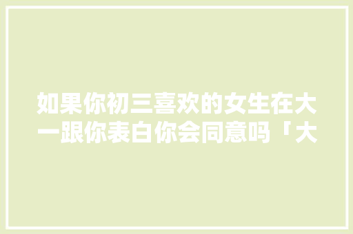 如果你初三喜欢的女生在大一跟你表白你会同意吗「大一学生英语表达」 如果你初三喜欢的女生在大一跟你表白你会同意吗「大一学生英语表达」 撩妹套路