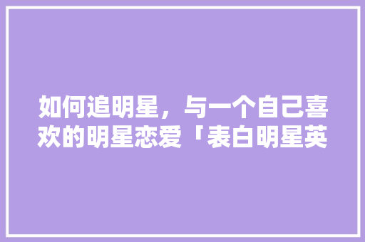 如何追明星，与一个自己喜欢的明星恋爱「表白明星英语句子简短」 如何追明星，与一个自己喜欢的明星恋爱「表白明星英语句子简短」 恋爱技巧