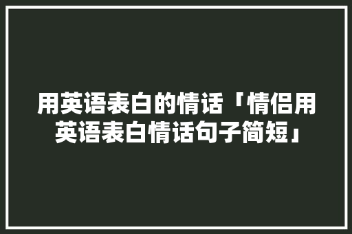 用英语表白的情话「情侣用英语表白情话句子简短」 用英语表白的情话「情侣用英语表白情话句子简短」 表白句子