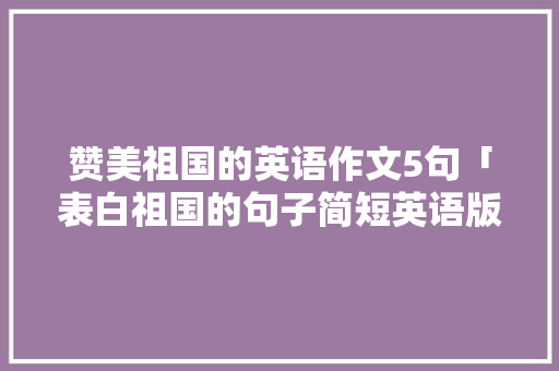 赞美祖国的英语作文5句「表白祖国的句子简短英语版」 赞美祖国的英语作文5句「表白祖国的句子简短英语版」 表白句子
