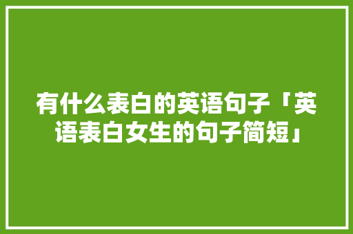 有什么表白的英语句子「英语表白女生的句子简短」 有什么表白的英语句子「英语表白女生的句子简短」 土味情话