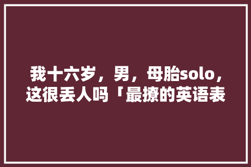我十六岁，男，母胎solo，这很丢人吗「最撩的英语表白句子简短」 我十六岁，男，母胎solo，这很丢人吗「最撩的英语表白句子简短」 恋爱技巧