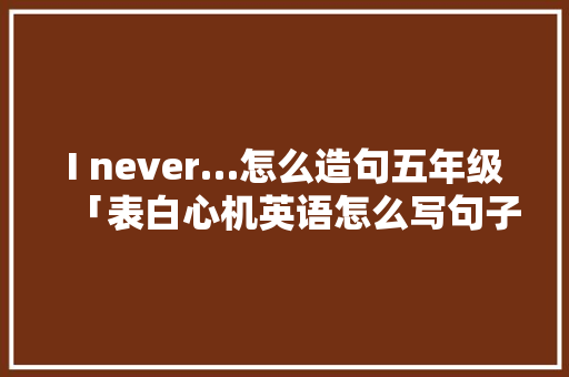 I never…怎么造句五年级「表白心机英语怎么写句子简短」