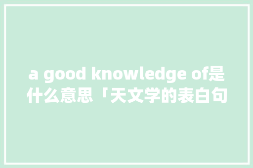 a good knowledge of是什么意思「天文学的表白句子英语翻译」 a good knowledge of是什么意思「天文学的表白句子英语翻译」 恋爱技巧