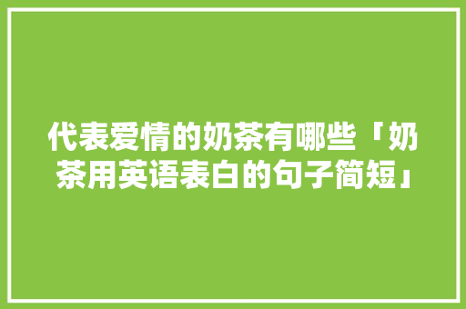 代表爱情的奶茶有哪些「奶茶用英语表白的句子简短」 代表爱情的奶茶有哪些「奶茶用英语表白的句子简短」 土味情话