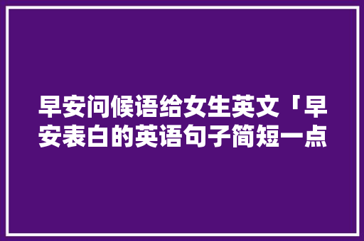 早安问候语给女生英文「早安表白的英语句子简短一点」 早安问候语给女生英文「早安表白的英语句子简短一点」 土味情话
