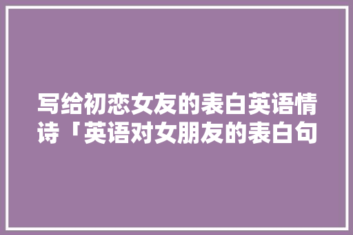 写给初恋女友的表白英语情诗「英语对女朋友的表白句子简短」 写给初恋女友的表白英语情诗「英语对女朋友的表白句子简短」 表白句子