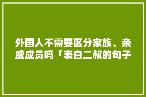 外国人不需要区分家族、亲戚成员吗「表白二叔的句子短句英语版」 外国人不需要区分家族、亲戚成员吗「表白二叔的句子短句英语版」 表白句子