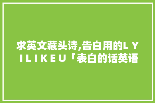 求英文藏头诗,告白用的L Y I L I K E U「表白的话英语句子带汉语翻译」 恋爱技巧 求英文藏头诗,告白用的L Y I L I K E U「表白的话英语句子带汉语翻译」 求英文藏头诗,告白用的L Y I L I K E U「表白的话英语句子带汉语翻译」 恋爱技巧