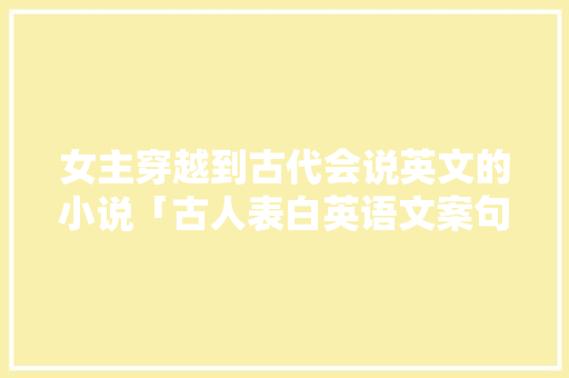 女主穿越到古代会说英文的小说「古人表白英语文案句子简短」 女主穿越到古代会说英文的小说「古人表白英语文案句子简短」 恋爱技巧