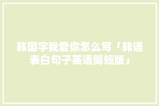 韩国字我爱你怎么写「韩语表白句子英语简短版」 韩国字我爱你怎么写「韩语表白句子英语简短版」 恋爱技巧