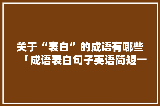 关于“表白”的成语有哪些「成语表白句子英语简短一点」 关于“表白”的成语有哪些「成语表白句子英语简短一点」 聊天话题