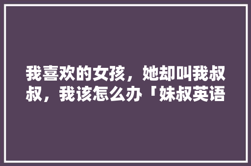 我喜欢的女孩，她却叫我叔叔，我该怎么办「妹叔英语表白句子怎么写的」 我喜欢的女孩，她却叫我叔叔，我该怎么办「妹叔英语表白句子怎么写的」 恋爱技巧