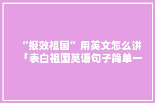 “报效祖国”用英文怎么讲「表白祖国英语句子简单一点」 “报效祖国”用英文怎么讲「表白祖国英语句子简单一点」 恋爱技巧