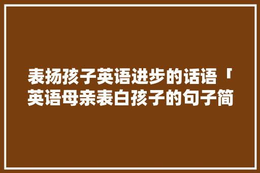 表扬孩子英语进步的话语「英语母亲表白孩子的句子简短」 表扬孩子英语进步的话语「英语母亲表白孩子的句子简短」 土味情话