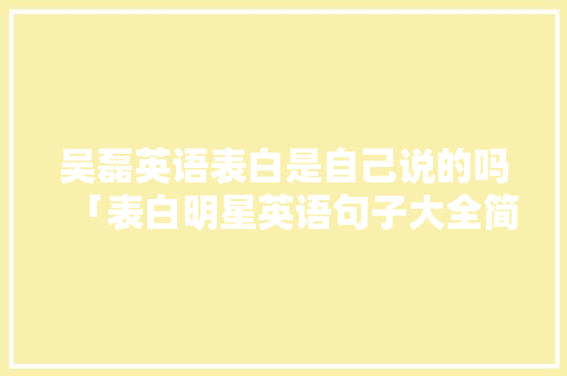 吴磊英语表白是自己说的吗「表白明星英语句子大全简短」 土味情话 吴磊英语表白是自己说的吗「表白明星英语句子大全简短」 吴磊英语表白是自己说的吗「表白明星英语句子大全简短」 土味情话