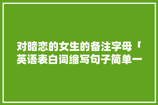 对暗恋的女生的备注字母「英语表白词缩写句子简单一点」 对暗恋的女生的备注字母「英语表白词缩写句子简单一点」 撩妹套路