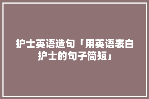 护士英语造句「用英语表白护士的句子简短」 护士英语造句「用英语表白护士的句子简短」 表白句子