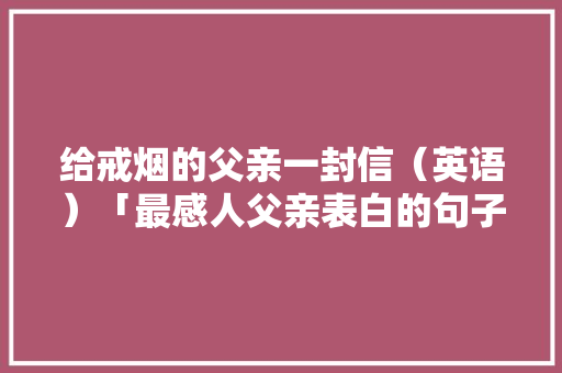 给戒烟的父亲一封信（英语）「最感人父亲表白的句子英语版」 给戒烟的父亲一封信（英语）「最感人父亲表白的句子英语版」 表白句子