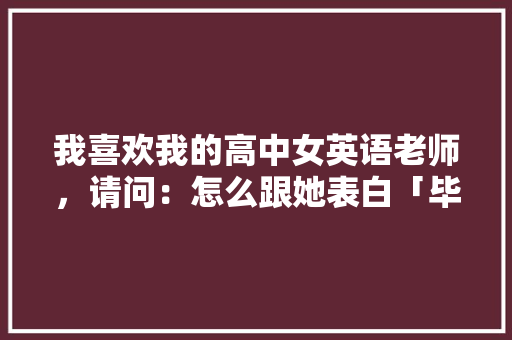 我喜欢我的高中女英语老师，请问：怎么跟她表白「毕业表白语录英语」 我喜欢我的高中女英语老师，请问：怎么跟她表白「毕业表白语录英语」 表白句子