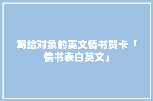 写给对象的英文情书贺卡「情书表白英文」 写给对象的英文情书贺卡「情书表白英文」 恋爱技巧
