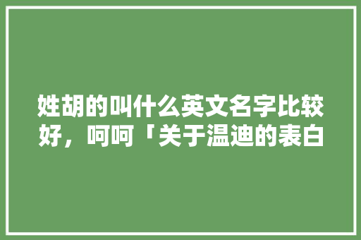 姓胡的叫什么英文名字比较好，呵呵「关于温迪的表白句子英语版」 姓胡的叫什么英文名字比较好，呵呵「关于温迪的表白句子英语版」 撩妹套路