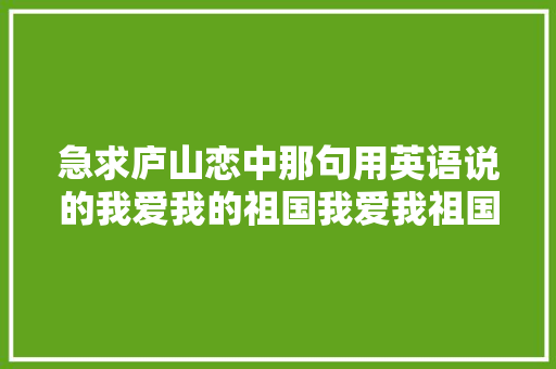 急求庐山恋中那句用英语说的我爱我的祖国我爱我祖国的早晨「表白祖国的一句英语句子简短」 急求庐山恋中那句用英语说的我爱我的祖国我爱我祖国的早晨「表白祖国的一句英语句子简短」 聊天话题