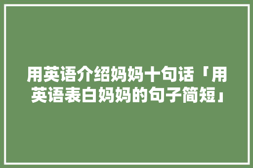 用英语介绍妈妈十句话「用英语表白妈妈的句子简短」 用英语介绍妈妈十句话「用英语表白妈妈的句子简短」 土味情话