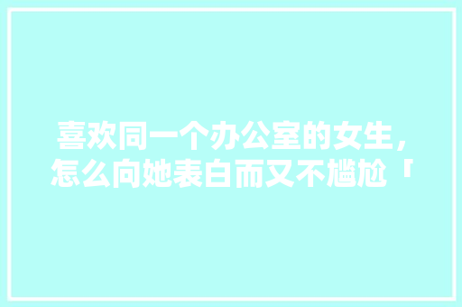 喜欢同一个办公室的女生，怎么向她表白而又不尴尬「办公室表白英语句子搞笑幽默」 喜欢同一个办公室的女生，怎么向她表白而又不尴尬「办公室表白英语句子搞笑幽默」 撩妹套路