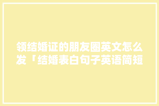 领结婚证的朋友圈英文怎么发「结婚表白句子英语简短一点」 领结婚证的朋友圈英文怎么发「结婚表白句子英语简短一点」 恋爱技巧