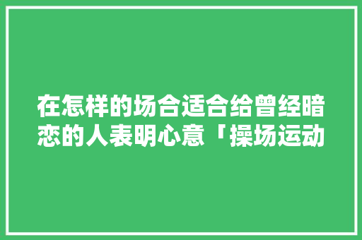 在怎样的场合适合给曾经暗恋的人表明心意「操场运动会表白句子英语版」 在怎样的场合适合给曾经暗恋的人表明心意「操场运动会表白句子英语版」 表白句子