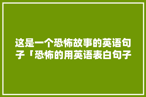 这是一个恐怖故事的英语句子「恐怖的用英语表白句子怎么说」 这是一个恐怖故事的英语句子「恐怖的用英语表白句子怎么说」 恋爱技巧